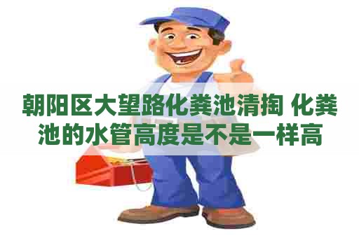 朝阳区大望路化粪池清掏 化粪池的水管高度是不是一样高