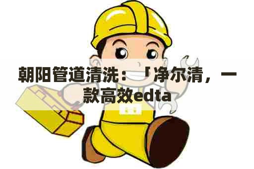 朝阳管道清洗：「净尔清，一款高效edta