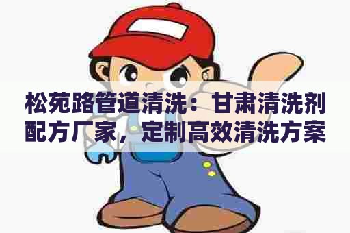 松苑路管道清洗：甘肃清洗剂配方厂家，定制高效清洗方案