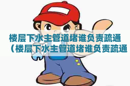 楼层下水主管道堵谁负责疏通（楼层下水主管道堵谁负责疏通）