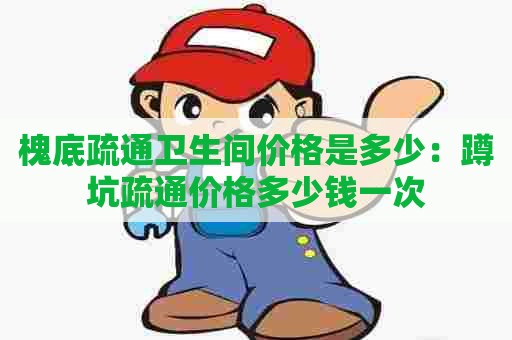 槐底疏通卫生间价格是多少:蹲坑疏通价格多少钱一次 槐底疏通卫生间价格是多少:蹲坑疏通价格多少钱一次