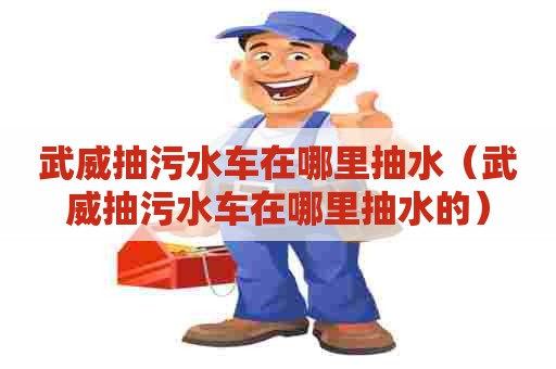武威抽污水车在哪里抽水（武威抽污水车在哪里抽水的）