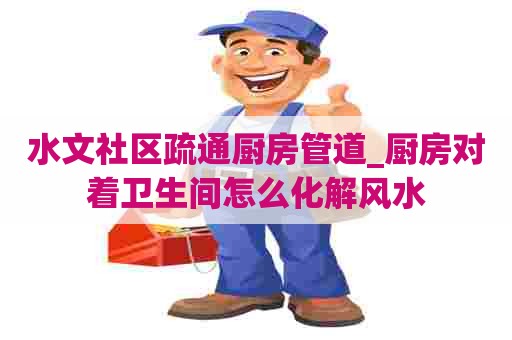 水文社区疏通厨房管道_厨房对着卫生间怎么化解风水