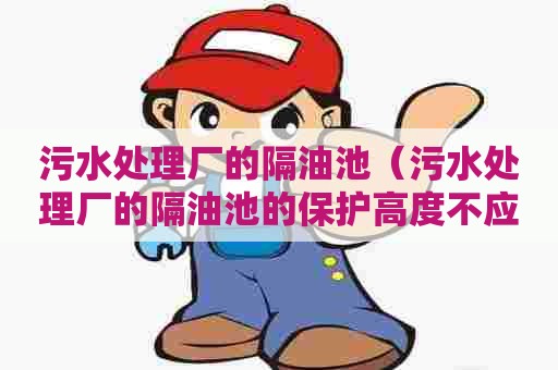 污水处理厂的隔油池(污水处理厂的隔油池的保护高度不应小于多少毫米) 污水处理厂的隔油池(污水处理厂的隔油池的保护高度不应小于多少毫米)