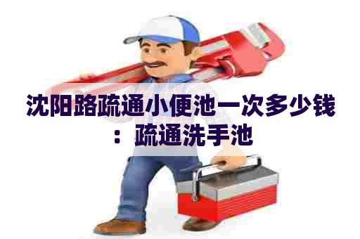 沈阳路疏通小便池一次多少钱：疏通洗手池