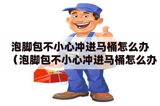 泡脚包不小心冲进马桶怎么办（泡脚包不小心冲进马桶怎么办呢）