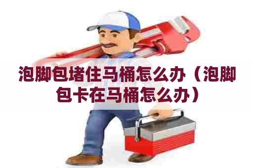 泡脚包堵住马桶怎么办（泡脚包卡在马桶怎么办）