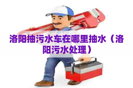 洛阳抽污水车在哪里抽水（洛阳污水处理）