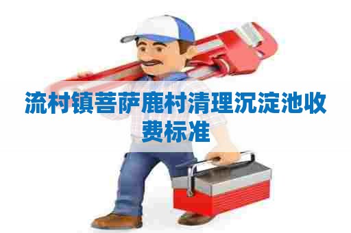 流村镇菩萨鹿村清理沉淀池收费标准 流村镇菩萨鹿村清理沉淀池收费标准