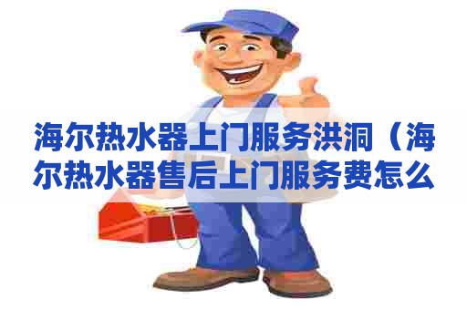 海尔热水器上门服务洪洞（海尔热水器售后上门服务费怎么收取）