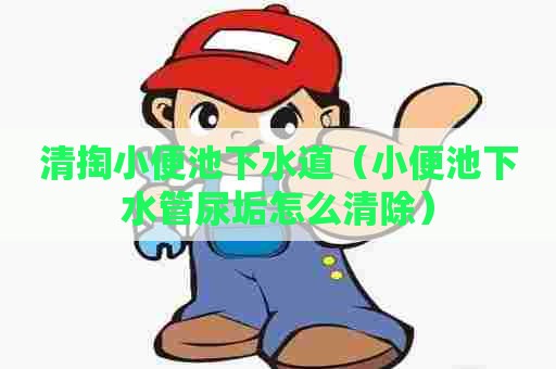 清掏小便池下水道(小便池下水管尿垢怎么清除) 清掏小便池下水道(小便池下水管尿垢怎么清除)