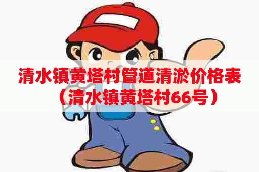 清水镇黄塔村管道清淤价格表(清水镇黄塔村66号) 清水镇黄塔村管道清淤价格表(清水镇黄塔村66号)