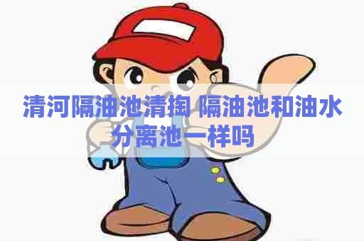 清河隔油池清掏 隔油池和油水分离池一样吗