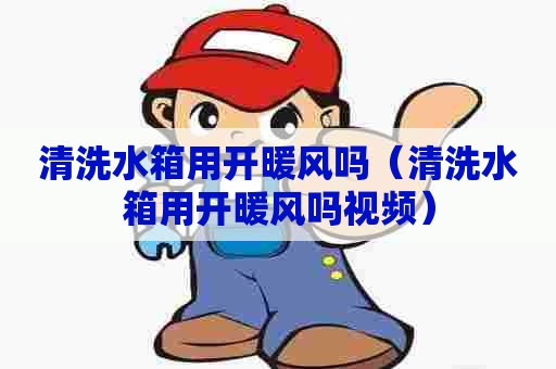 清洗水箱用开暖风吗（清洗水箱用开暖风吗视频）