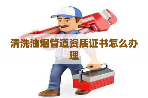 清洗油烟管道资质证书怎么办理 清洗油烟管道资质证书怎么办理