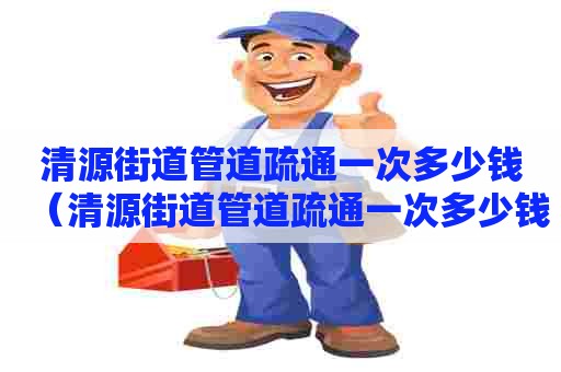 清源街道管道疏通一次多少钱(清源街道管道疏通一次多少钱啊) 清源街道管道疏通一次多少钱(清源街道管道疏通一次多少钱啊)