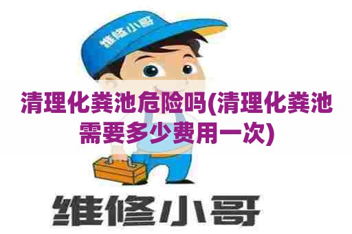 清理化粪池危险吗(清理化粪池需要多少费用一次)