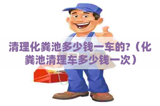 清理化粪池多少钱一车的?（化粪池清理车多少钱一次）