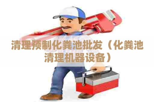 清理预制化粪池批发（化粪池清理机器设备）