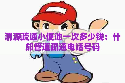 渭源疏通小便池一次多少钱：什邡管道疏通电话号码