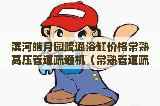 滨河皓月园疏通浴缸价格常熟高压管道疏通机（常熟管道疏通师傅电话）