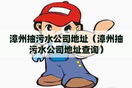 漳州抽污水公司地址（漳州抽污水公司地址查询）
