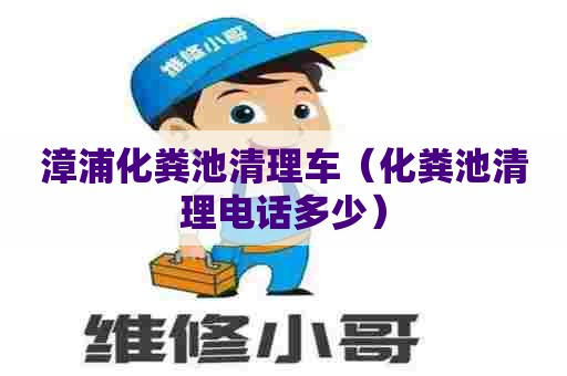 漳浦化粪池清理车（化粪池清理电话多少）