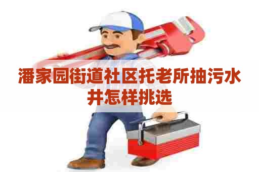 潘家园街道社区托老所抽污水井怎样挑选