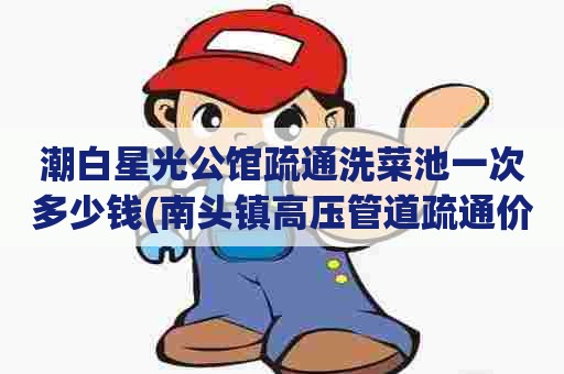 潮白星光公馆疏通洗菜池一次多少钱(南头镇高压管道疏通价格是多少) 潮白星光公馆疏通洗菜池一次多少钱(南头镇高压管道疏通价格是多少)