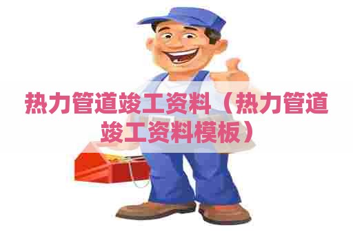 热力管道竣工资料(热力管道竣工资料模板) 热力管道竣工资料(热力管道竣工资料模板)