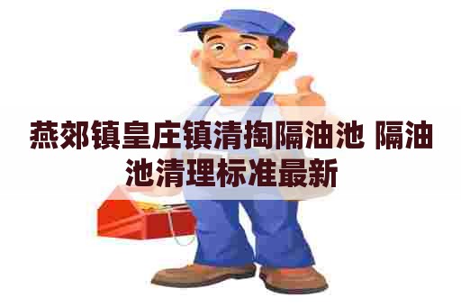 燕郊镇皇庄镇清掏隔油池 隔油池清理标准最新