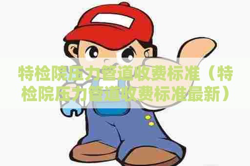 特检院压力管道收费标准（特检院压力管道收费标准最新）