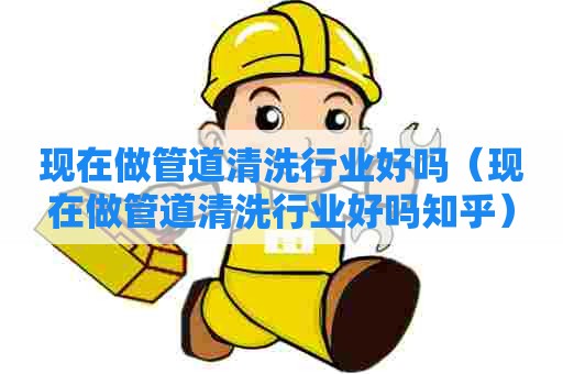 现在做管道清洗行业好吗（现在做管道清洗行业好吗知乎）