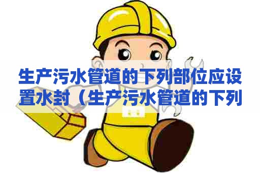 生产污水管道的下列部位应设置水封（生产污水管道的下列部位应设置水封 一消再教育）