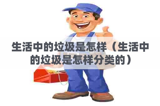 生活中的垃圾是怎样（生活中的垃圾是怎样分类的）