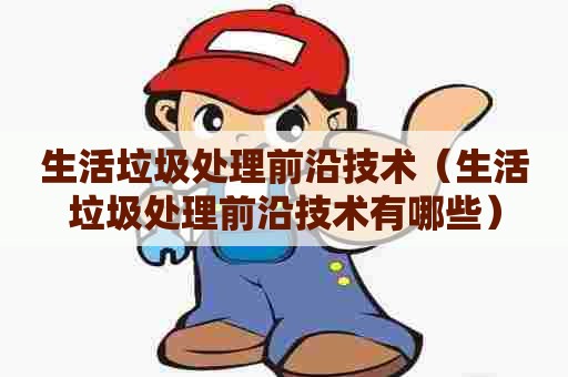 生活垃圾处理前沿技术（生活垃圾处理前沿技术有哪些）