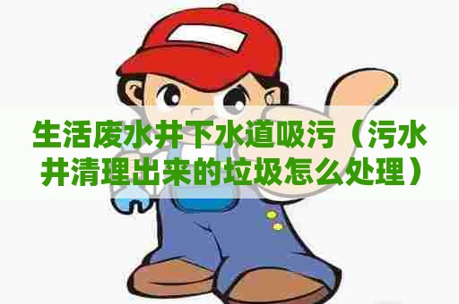 生活废水井下水道吸污（污水井清理出来的垃圾怎么处理）