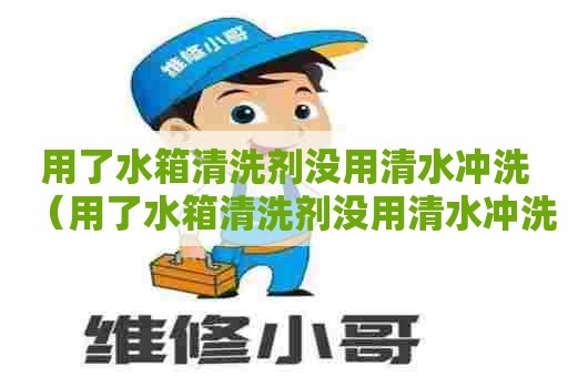 用了水箱清洗剂没用清水冲洗（用了水箱清洗剂没用清水冲洗会怎么样）