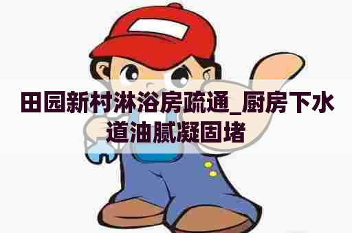 田园新村淋浴房疏通_厨房下水道油腻凝固堵 田园新村淋浴房疏通_厨房下水道油腻凝固堵