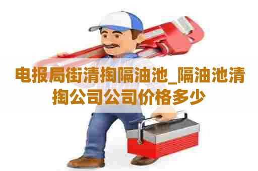 电报局街清掏隔油池_隔油池清掏公司公司价格多少 电报局街清掏隔油池_隔油池清掏公司公司价格多少