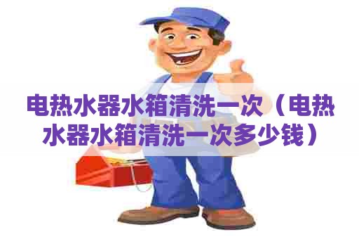 电热水器水箱清洗一次(电热水器水箱清洗一次多少钱) 电热水器水箱清洗一次(电热水器水箱清洗一次多少钱)