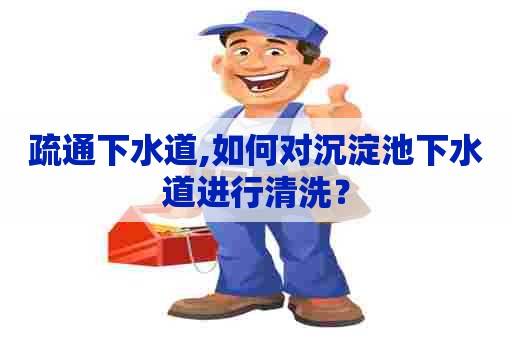 疏通下水道,如何对沉淀池下水道进行清洗？