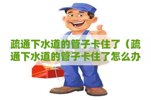 疏通下水道的管子卡住了(疏通下水道的管子卡住了怎么办) 疏通下水道的管子卡住了(疏通下水道的管子卡住了怎么办)