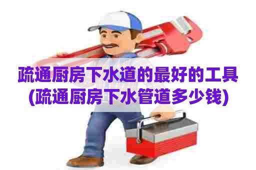 疏通厨房下水道的最好的工具(疏通厨房下水管道多少钱)