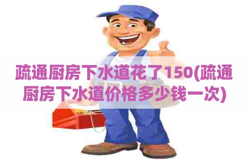 疏通厨房下水道花了150(疏通厨房下水道价格多少钱一次)