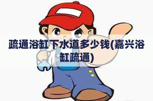 疏通浴缸下水道多少钱(嘉兴浴缸疏通)