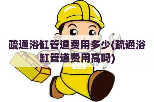 疏通浴缸管道费用多少(疏通浴缸管道费用高吗)