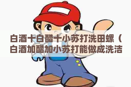 白酒十白醋十小苏打洗田螺（白酒加醋加小苏打能做成洗洁精?）