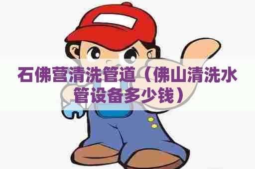石佛营清洗管道(佛山清洗水管设备多少钱) 石佛营清洗管道(佛山清洗水管设备多少钱)