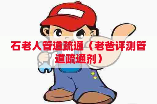 石老人管道疏通（老爸评测管道疏通剂）